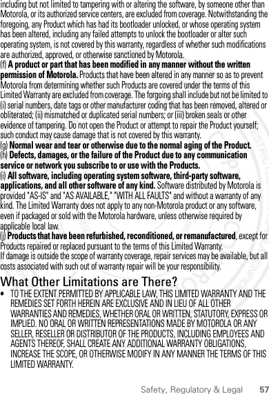 57Safety, Regulatory &amp; Legalincluding but not limited to tampering with or altering the software, by someone other than Motorola, or its authorized service centers, are excluded from coverage. Notwithstanding the foregoing, any Product which has had its bootloader unlocked, or whose operating system has been altered, including any failed attempts to unlock the bootloader or alter such operating system, is not covered by this warranty, regardless of whether such modifications are authorized, approved, or otherwise sanctioned by Motorola.(f) A product or part that has been modified in any manner without the written permission of Motorola. Products that have been altered in any manner so as to prevent Motorola from determining whether such Products are covered under the terms of this Limited Warranty are excluded from coverage. The forgoing shall include but not be limited to (i) serial numbers, date tags or other manufacturer coding that has been removed, altered or obliterated; (ii) mismatched or duplicated serial numbers; or (iii) broken seals or other evidence of tampering. Do not open the Product or attempt to repair the Product yourself; such conduct may cause damage that is not covered by this warranty.(g) Normal wear and tear or otherwise due to the normal aging of the Product.(h) Defects, damages, or the failure of the Product due to any communication service or network you subscribe to or use with the Products.(i) All software, including operating system software, third-party software, applications, and all other software of any kind. Software distributed by Motorola is provided &quot;AS-IS&quot; and &quot;AS AVAILABLE,&quot; &quot;WITH ALL FAULTS&quot; and without a warranty of any kind. The Limited Warranty does not apply to any non-Motorola product or any software, even if packaged or sold with the Motorola hardware, unless otherwise required by applicable local law.(j) Products that have been refurbished, reconditioned, or remanufactured, except for Products repaired or replaced pursuant to the terms of this Limited Warranty.If damage is outside the scope of warranty coverage, repair services may be available, but all costs associated with such out of warranty repair will be your responsibility.What Other Limitations are There?•TO THE EXTENT PERMITTED BY APPLICABLE LAW, THIS LIMITED WARRANTY AND THE REMEDIES SET FORTH HEREIN ARE EXCLUSIVE AND IN LIEU OF ALL OTHER WARRANTIES AND REMEDIES, WHETHER ORAL OR WRITTEN, STATUTORY, EXPRESS OR IMPLIED. NO ORAL OR WRITTEN REPRESENTATIONS MADE BY MOTOROLA OR ANY SELLER, RESELLER OR DISTRIBUTOR OF THE PRODUCTS, INCLUDING EMPLOYEES AND AGENTS THEREOF, SHALL CREATE ANY ADDITIONAL WARRANTY OBLIGATIONS, INCREASE THE SCOPE, OR OTHERWISE MODIFY IN ANY MANNER THE TERMS OF THIS LIMITED WARRANTY.2 March 2012