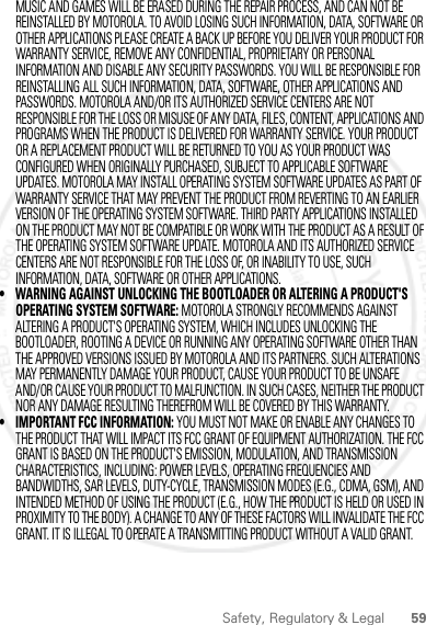 59Safety, Regulatory &amp; LegalMUSIC AND GAMES WILL BE ERASED DURING THE REPAIR PROCESS, AND CAN NOT BE REINSTALLED BY MOTOROLA. TO AVOID LOSING SUCH INFORMATION, DATA, SOFTWARE OR OTHER APPLICATIONS PLEASE CREATE A BACK UP BEFORE YOU DELIVER YOUR PRODUCT FOR WARRANTY SERVICE, REMOVE ANY CONFIDENTIAL, PROPRIETARY OR PERSONAL INFORMATION AND DISABLE ANY SECURITY PASSWORDS. YOU WILL BE RESPONSIBLE FOR REINSTALLING ALL SUCH INFORMATION, DATA, SOFTWARE, OTHER APPLICATIONS AND PASSWORDS. MOTOROLA AND/OR ITS AUTHORIZED SERVICE CENTERS ARE NOT RESPONSIBLE FOR THE LOSS OR MISUSE OF ANY DATA, FILES, CONTENT, APPLICATIONS AND PROGRAMS WHEN THE PRODUCT IS DELIVERED FOR WARRANTY SERVICE. YOUR PRODUCT OR A REPLACEMENT PRODUCT WILL BE RETURNED TO YOU AS YOUR PRODUCT WAS CONFIGURED WHEN ORIGINALLY PURCHASED, SUBJECT TO APPLICABLE SOFTWARE UPDATES. MOTOROLA MAY INSTALL OPERATING SYSTEM SOFTWARE UPDATES AS PART OF WARRANTY SERVICE THAT MAY PREVENT THE PRODUCT FROM REVERTING TO AN EARLIER VERSION OF THE OPERATING SYSTEM SOFTWARE. THIRD PARTY APPLICATIONS INSTALLED ON THE PRODUCT MAY NOT BE COMPATIBLE OR WORK WITH THE PRODUCT AS A RESULT OF THE OPERATING SYSTEM SOFTWARE UPDATE. MOTOROLA AND ITS AUTHORIZED SERVICE CENTERS ARE NOT RESPONSIBLE FOR THE LOSS OF, OR INABILITY TO USE, SUCH INFORMATION, DATA, SOFTWARE OR OTHER APPLICATIONS.• WARNING AGAINST UNLOCKING THE BOOTLOADER OR ALTERING A PRODUCT&apos;S OPERATING SYSTEM SOFTWARE: MOTOROLA STRONGLY RECOMMENDS AGAINST ALTERING A PRODUCT&apos;S OPERATING SYSTEM, WHICH INCLUDES UNLOCKING THE BOOTLOADER, ROOTING A DEVICE OR RUNNING ANY OPERATING SOFTWARE OTHER THAN THE APPROVED VERSIONS ISSUED BY MOTOROLA AND ITS PARTNERS. SUCH ALTERATIONS MAY PERMANENTLY DAMAGE YOUR PRODUCT, CAUSE YOUR PRODUCT TO BE UNSAFE AND/OR CAUSE YOUR PRODUCT TO MALFUNCTION. IN SUCH CASES, NEITHER THE PRODUCT NOR ANY DAMAGE RESULTING THEREFROM WILL BE COVERED BY THIS WARRANTY.• IMPORTANT FCC INFORMATION: YOU MUST NOT MAKE OR ENABLE ANY CHANGES TO THE PRODUCT THAT WILL IMPACT ITS FCC GRANT OF EQUIPMENT AUTHORIZATION. THE FCC GRANT IS BASED ON THE PRODUCT&apos;S EMISSION, MODULATION, AND TRANSMISSION CHARACTERISTICS, INCLUDING: POWER LEVELS, OPERATING FREQUENCIES AND BANDWIDTHS, SAR LEVELS, DUTY-CYCLE, TRANSMISSION MODES (E.G., CDMA, GSM), AND INTENDED METHOD OF USING THE PRODUCT (E.G., HOW THE PRODUCT IS HELD OR USED IN PROXIMITY TO THE BODY). A CHANGE TO ANY OF THESE FACTORS WILL INVALIDATE THE FCC GRANT. IT IS ILLEGAL TO OPERATE A TRANSMITTING PRODUCT WITHOUT A VALID GRANT.2 March 2012