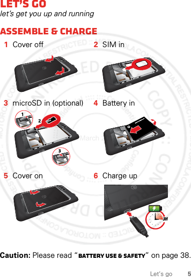 5Let’s goLet’s golet’s get you up and runningAssemble &amp; charge  Caution: Please read “Battery Use &amp; Safety” on page 38.1Cover off 2SIM in3microSD in (optional) 4Battery in5Cover on 6Charge up3H2 March 2012