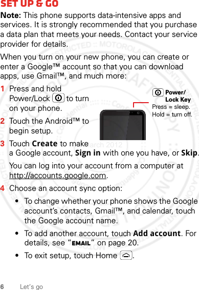 6Let’s goSet up &amp; goNote: This phone supports data-intensive apps and services. It is strongly recommended that you purchase a data plan that meets your needs. Contact your service provider for details.When you turn on your new phone, you can create or enter a Google™ account so that you can download apps, use Gmail™, and much more:  1Press and hold Power/Lock  to turn on your phone.2Touch the Android™ to begin setup.3Touch Create to make a Google account, Sign in with one you have, or Skip.You can log into your account from a computer at http://accounts.google.com.4Choose an account sync option:•To change whether your phone shows the Google account’s contacts, Gmail™, and calendar, touch the Google account name.•To add another account, touch Add account. For details, see “Email” on page 20.•To exit setup, touch Home .Press = sleep.Hold = turn off.Power/Lock Key2 March 2012