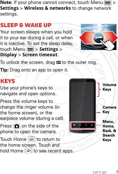 7Let’s goNote: If your phone cannot connect, touch Menu  &gt; Settings &gt; Wireless &amp; networks to change network settings.sleep &amp; wake upYour screen sleeps when you hold it to your ear during a call, or when it is inactive. To set the sleep delay, touch Menu  &gt; Settings &gt; Display &gt; Screen timeout.To unlock the screen, drag   to the outer ring. Tip: Drag onto an app to open it.KeysUse your phone’s keys to navigate and open options.Press the volume keys to change the ringer volume (in the home screen), or the earpiece volume (during a call).Press   on the side of the phone to open the camera.Touch Home  to return to the home screen. Touch and hold Home  to see recent apps.VolumeKeysCamera KeyMenu, Home, Back, &amp; Search Keys2 March 2012