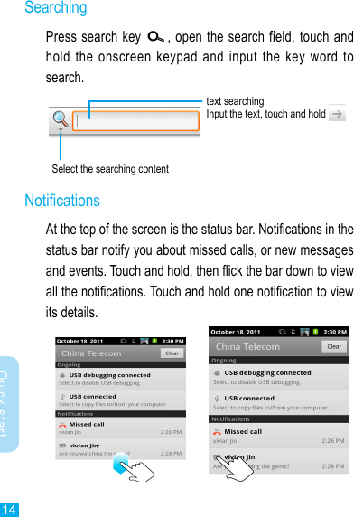 14Quick startSearchingPress search key  , open the search field, touch and hold  the  onscreen  keypad and  input  the  key  word  to search.text searchingInput the text, touch and hold Select the searching contentNoticationsAt the top of the screen is the status bar. Notications in the status bar notify you about missed calls, or new messages and events. Touch and hold, then ick the bar down to view all the notications. Touch and hold one notication to view its details.