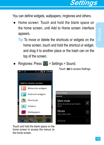 15SettingsSettingsYou can dene widgets, wallpapers, ringtones and others. ●Home screen: Touch and hold the blank space on the home screen, until Add to Home screen interface appears.Tip:  To move or delete the shortcuts or widgets on the home screen, touch and hold the shortcut or widget, and drag it to another place or the trash can on the top of the screen. ●Ringtones: Press   &gt; Settings &gt; Sound.Touch   to access Settings.Touch and hold the blank space on the home screen to access the menus on the home screen. 