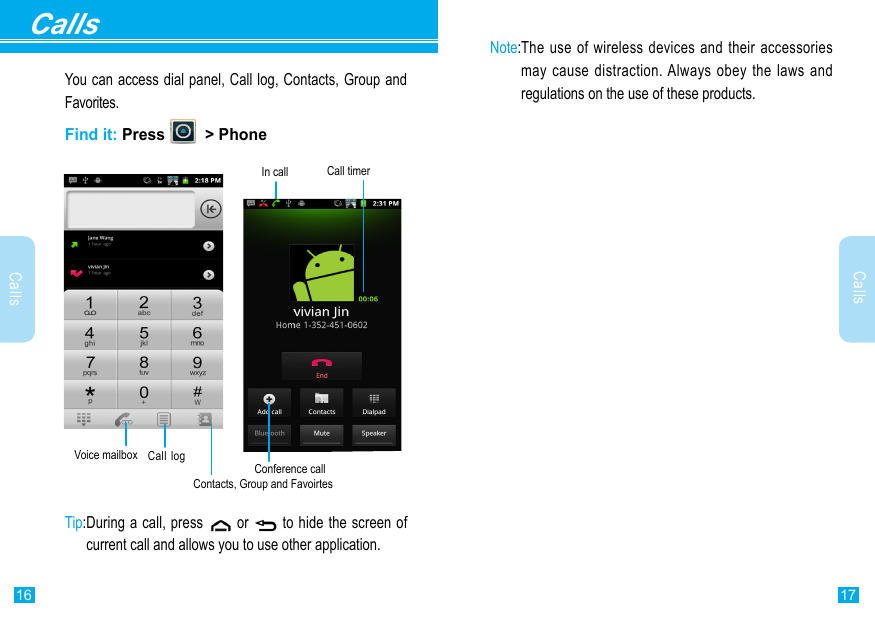 17Calls16CallsCallsYou can access dial panel, Call log, Contacts, Group and Favorites.Find it: Press    &gt; PhoneConference callIn call Call timerVoice mailbox Call log Tip: During a call, press   or   to hide the screen of current call and allows you to use other application.Contacts, Group and FavoirtesNote: The use of wireless devices and their accessories may cause distraction. Always obey the laws and regulations on the use of these products. 