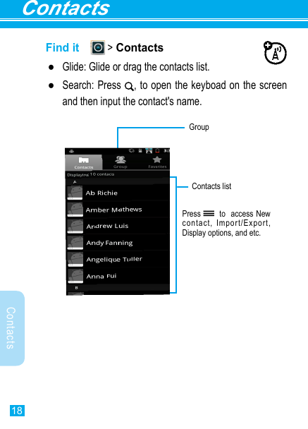 Contacts18ContactsFind it   &gt; Contacts ●Glide: Glide or drag the contacts list. ●Search: Press  , to open the keyboad on the screen and then input the contact&apos;s name.Press   to  access New contact, Import/Export, Display options, and etc.GroupContacts list