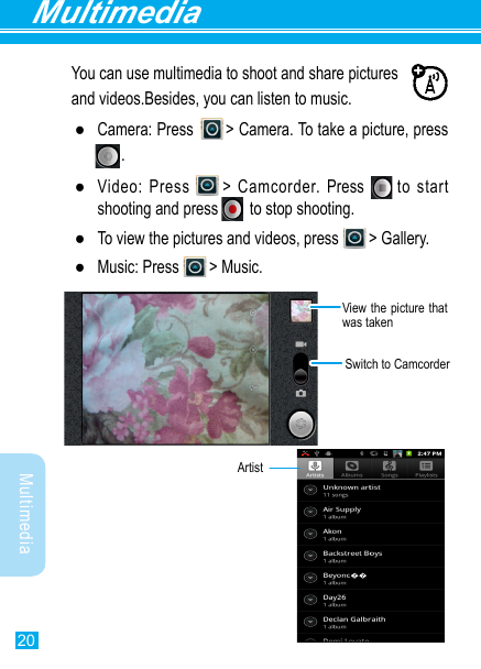 20MultimediaMultimediaYou can use multimedia to shoot and share pictures and videos.Besides, you can listen to music. ●Camera:  Press              &gt;  Camera.  To  take  a  picture,  press                                                               .     . ●Video: Press  &gt; Camcorder. Press      to start shooting and press         to stop shooting. ●To view the pictures and videos, press  &gt; Gallery.  ●Music: Press  &gt; Music.Switch to CamcorderView the picture that was taken              Artist