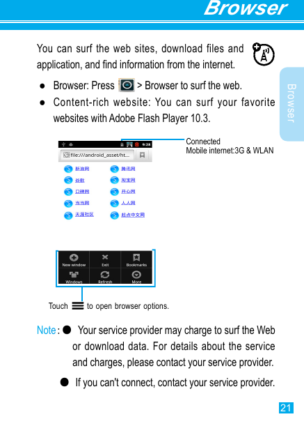 21BrowserBrowserYou can surf the web sites, download files and application, and nd information from the internet. ●Browser: Press   &gt; Browser to surf the web. ●Content-rich website: You can surf your favorite websites with Adobe Flash Player 10.3.Touch       to open browser options.  Note:● Your service provider may charge to surf the Web or download  data. For details  about the service and charges, please contact your service provider.  ●If you can&apos;t connect, contact your service provider.ConnectedMobile internet:3G &amp; WLAN