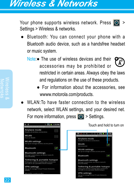 22Wireless &amp; NetworksWireless &amp; Netwroks Your phone supports wireless network. Press   &gt; Settings &gt; Wireless &amp; networks. ●Bluetooth: You can connect your phone with a Bluetooth audio device, such as a handsfree headset or music system.Note:●Theuseofwirelessdevicesandtheiraccessories may be prohibited or restricted in certain areas. Always obey the laws and regulations on the use of these products.  ● Forinformationabouttheaccessories,seewwww.motorola.com/products. ●WLAN:Tohavefasterconnectiontothewirelessnetwork, select WLAN settings, and your desired net. Formoreinformation,press  &gt; Settings.Touchandholdtoturnon