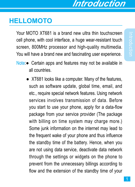 Introduction1IntroductionHELLOMOTOYour MOTO XT681 is a brand new ultra thin touchscreen cell phone, with cool interface, a huge wear-resistant touch screen, 800MHz processor and high-quality multimedia. You will have a brand new and fascinating user experience. Note:●   Certain apps and features may not be available in all countries.    ●   XT681 looks like a computer. Many of the features, such as software update, global time, email, and etc., require special network features. Using network services involves transmission of data. Before you start to use your phone, apply for a data-flow package from your service provider (The package with billing on time system may charge more.) Some junk information on the internet may lead to the frequent wake of your phone and thus inuence the standby time of the battery. Hence, when you are not using data service, deactivate data network through the settings or widgets on the phone to prevent from the unnecessary billings according to ow and the extension of the standby time of your 