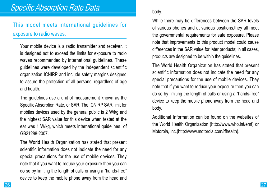 2726Specic Absorption Rate DataThis  model  meets  international  guidelines  for exposure to radio waves.Your mobile device is a radio transmitter and receiver. It is designed not to exceed the limits for exposure to radio waves recommended  by international guidelines. These guidelines were developed by the independent scientific organization ICNIRP and include safety margins designed to assure the protection of all persons, regardless of age and health.The guidelines use a unit of measurement known as the Specic Absorption Rate, or SAR. The ICNIRP SAR limit for mobiles devices used by the general public is 2 W/kg and the highest SAR value for this device when tested at the ear was 1 W/kg, which meets international guidelines  of GB21288-2007.The World Health Organization has stated that  present scientific information  does not indicate  the need for  any special precautions  for the use of  mobile devices. They note that if you want to reduce your exposure then you can do so by limiting the length of calls or using a “hands-free” device to keep the mobile phone away from the head and body.While there may be differences between the SAR levels of various phones and at various positions,they all meet the governmental requirements for safe exposure. Please note that improvements to this product model could cause differences in the SAR value for later products; in all cases, products are designed to be within the guidelines.The World Health Organization has stated that  present scientific information  does not indicate  the need for  any special precautions  for the use of  mobile devices. They note that if you want to reduce your exposure then you can do so by limiting the length of calls or using a “hands-free” device to keep the mobile phone away from the head and body.Additional Information can  be  found on the websites of the World Health Organization (http://www.who.int/emf) or Motorola, Inc.(http://www.motorola.com/rfhealth).