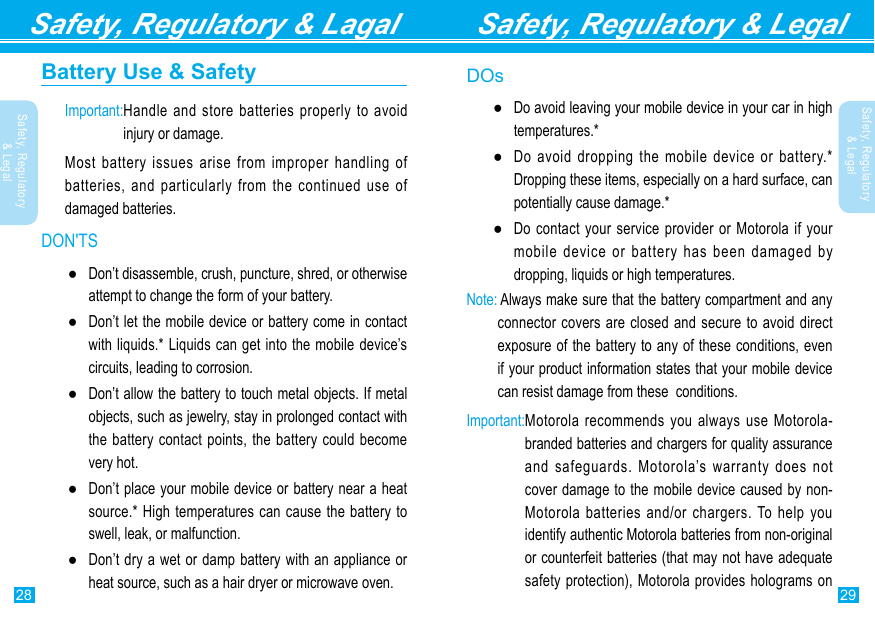 29Safety, Regulatory &amp; Legal28Safety, Regulatory &amp; Lagal Safety, Regulatory &amp; LegalSafety, Regulatory &amp; LegalBattery Use &amp; SafetyImportant: Handle and store batteries properly to avoid injury or damage.Most battery issues arise from improper handling of batteries, and particularly from the continued use of damaged batteries.DON&apos;TS ●Don’t disassemble, crush, puncture, shred, or otherwise attempt to change the form of your battery. ●Don’t let the mobile device or battery come in contact with liquids.* Liquids can get into the mobile device’s circuits, leading to corrosion. ●Don’t allow the battery to touch metal objects. If metal objects, such as jewelry, stay in prolonged contact with the battery contact points, the battery could become very hot. ●Don’t place your mobile device or battery near a heat source.* High temperatures can cause the battery to swell, leak, or malfunction. ●Don’t dry a wet or damp battery with an appliance or heat source, such as a hair dryer or microwave oven.DOs ●Do avoid leaving your mobile device in your car in high temperatures.* ●Do avoid dropping the mobile device or battery.* Dropping these items, especially on a hard surface, can potentially cause damage.* ●Do contact your service provider or Motorola if your mobile device or battery has been damaged by dropping, liquids or high temperatures.Note:  Always make sure that the battery compartment and any connector covers are closed and secure to avoid direct exposure of the battery to any of these conditions, even if your product information states that your mobile device can resist damage from these  conditions.Important: Motorola recommends you always use Motorola-branded batteries and chargers for quality assurance and safeguards. Motorola’s warranty does not cover damage to the mobile device caused by non-Motorola batteries and/or chargers. To help you identify authentic Motorola batteries from non-original or counterfeit batteries (that may not have adequate safety protection), Motorola provides holograms on 