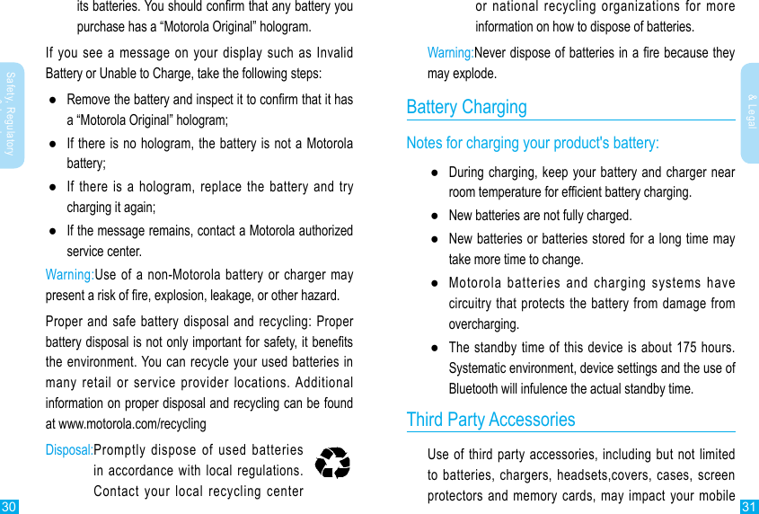 30 31Safety, Regulatory &amp; LegalSafety, Regulatory &amp; Legalits batteries. You should conrm that any battery you purchase has a “Motorola Original” hologram.If you see a message on your display such as Invalid Battery or Unable to Charge, take the following steps: ●Remove the battery and inspect it to conrm that it has a “Motorola Original” hologram; ●If there is no hologram, the battery is not a Motorola battery; ●If there is a hologram, replace the battery and try charging it again; ●If the message remains, contact a Motorola authorized service center.Warning:Use of a non-Motorola battery or charger may present a risk of re, explosion, leakage, or other hazard.Proper and safe battery disposal and recycling: Proper battery disposal is not only important for safety, it benets the environment. You can recycle your used batteries in many retail or service provider locations. Additional information on proper disposal and recycling can be found at www.motorola.com/recyclingDisposal: Promptly dispose of used batteries in accordance with local regulations. Contact your local recycling center or national recycling organizations for more information on how to dispose of batteries.Warning:Never dispose of batteries in a re because they may explode.Battery ChargingNotes for charging your product&apos;s battery: ●During charging, keep your battery and charger near room temperature for efcient battery charging. ●New batteries are not fully charged. ●New batteries or batteries stored for a long time may take more time to change. ●Motorola batteries and charging systems have circuitry that protects the battery from damage from overcharging. ●The standby time of this device is about 175 hours.Systematic environment, device settings and the use of Bluetooth will infulence the actual standby time.                       Third Party AccessoriesUse of third party accessories, including but not limited to batteries, chargers, headsets,covers, cases, screen protectors and memory cards, may impact your mobile 