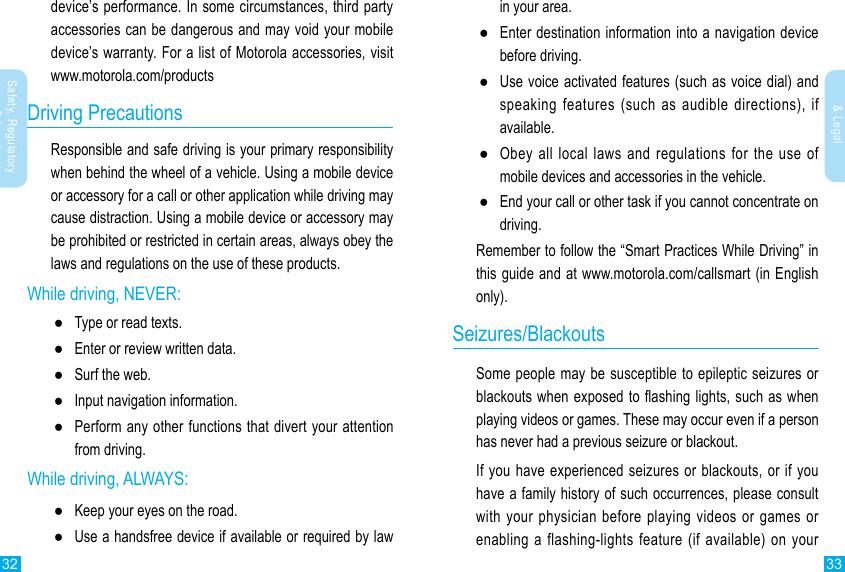 32 33Safety, Regulatory &amp; LegalSafety, Regulatory &amp; Legaldevice’s performance. In some circumstances, third party accessories can be dangerous and may void your mobile device’s warranty. For a list of Motorola accessories, visit www.motorola.com/productsDriving PrecautionsResponsible and safe driving is your primary responsibility when behind the wheel of a vehicle. Using a mobile device or accessory for a call or other application while driving may cause distraction. Using a mobile device or accessory may be prohibited or restricted in certain areas, always obey the laws and regulations on the use of these products.While driving, NEVER: ●Type or read texts. ●Enter or review written data. ●Surf the web. ●Input navigation information. ●Perform any other functions that divert your attention from driving.While driving, ALWAYS: ●Keep your eyes on the road. ●Use a handsfree device if available or required by law in your area. ●Enter destination information into a navigation device before driving. ●Use voice activated features (such as voice dial) and speaking features (such as audible directions), if available. ●Obey all local laws and regulations for the use of mobile devices and accessories in the vehicle. ●End your call or other task if you cannot concentrate on driving.Remember to follow the “Smart Practices While Driving” in this guide and at www.motorola.com/callsmart (in English only).Seizures/BlackoutsSome people may be susceptible to epileptic seizures or blackouts when exposed to ashing lights, such as when playing videos or games. These may occur even if a person has never had a previous seizure or blackout.If you have experienced seizures or blackouts, or if you have a family history of such occurrences, please consult with your physician before playing videos or games or enabling a flashing-lights feature (if available) on your 