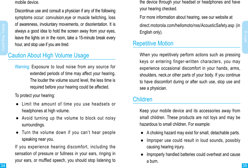 34 35Safety, Regulatory &amp; LegalSafety, Regulatory &amp; Legalmobile device.Discontinue use and consult a physician if any of the following symptoms occur: convulsion,eye or muscle twitching, loss of awareness, involuntary movements, or disorientation. It is always a good idea to hold the screen away from your eyes, leave the lights on in the room, take a 15-minute break every hour, and stop use if you are tired.Caution About High Volume UsageWarning:  Exposure to loud noise from any source for extended periods of time may affect your hearing. The louder the volume sound level, the less time is required before your hearing could be affected.To protect your hearing: ●Limit the amount of time you use headsets or headphones at high volume. ●Avoid turning up the volume to block out noisy surroundings. ●Turn the volume down if you can’t hear people speaking near you.If you experience hearing discomfort, including the sensation of pressure or fullness in your ears, ringing in your ears, or mufed speech, you should stop listening to the device through your headset or headphones and have your hearing checked.For more information about hearing, see our website atdirect.motorola.com/hellomoto/nss/AcousticSafety.asp (in English only).Repetitive MotionWhen you repetitively perform actions such as pressing keys or entering finger-written characters, you may experience occasional discomfort in your hands, arms, shoulders, neck,or other parts of your body. If you continue to have discomfort during or after such use, stop use and see a physician.ChildrenKeep your mobile device and its accessories away from small children. These products are not toys and may be hazardous to small children. For example: ●A choking hazard may exist for small, detachable parts. ●Improper use could result in loud sounds, possibly causing hearing injury. ●Improperly handled batteries could overheat and cause a burn.