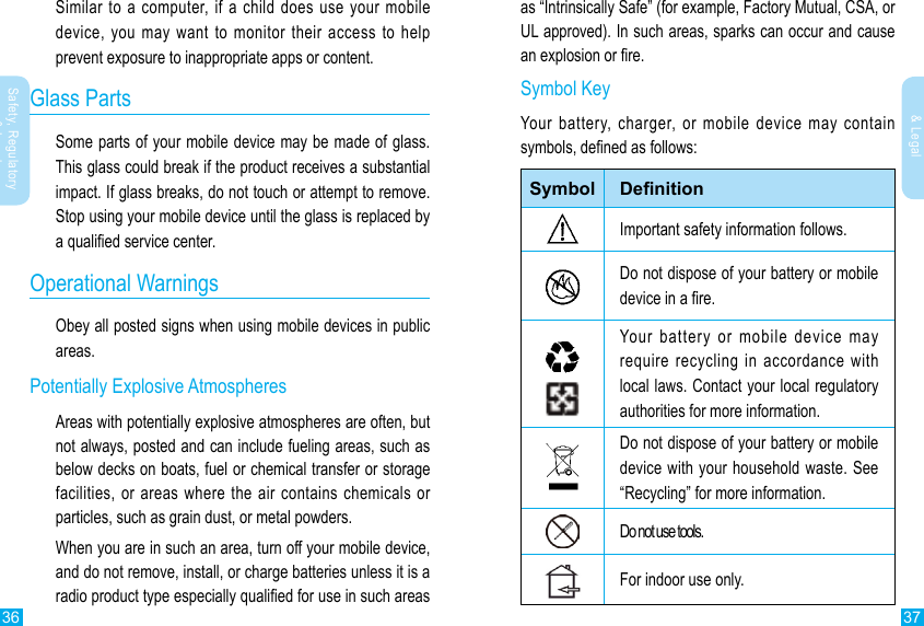 36 37Safety, Regulatory &amp; LegalSafety, Regulatory &amp; LegalSimilar to a computer, if a child does use your mobile device, you may want to monitor their access to help prevent exposure to inappropriate apps or content.Glass PartsSome parts of your mobile device may be made of glass. This glass could break if the product receives a substantial impact. If glass breaks, do not touch or attempt to remove. Stop using your mobile device until the glass is replaced by a qualied service center.Operational WarningsObey all posted signs when using mobile devices in public areas.Potentially Explosive AtmospheresAreas with potentially explosive atmospheres are often, but not always, posted and can include fueling areas, such as below decks on boats, fuel or chemical transfer or storage facilities, or areas where the air contains chemicals or particles, such as grain dust, or metal powders.When you are in such an area, turn off your mobile device, and do not remove, install, or charge batteries unless it is a radio product type especially qualied for use in such areas as “Intrinsically Safe” (for example, Factory Mutual, CSA, or UL approved). In such areas, sparks can occur and cause an explosion or re.Symbol KeyYour battery, charger, or mobile device may contain symbols, dened as follows:Symbol DenitionImportant safety information follows.Do not dispose of your battery or mobile device in a re.Your battery or mobile device may require recycling in accordance with local laws. Contact your local regulatory authorities for more information.Do not dispose of your battery or mobile device with your household waste. See “Recycling” for more information.Do not use tools.For indoor use only.