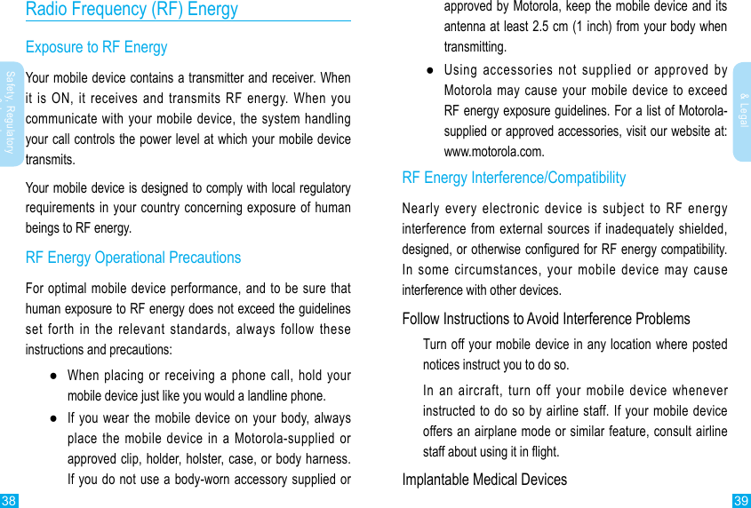 38 39Safety, Regulatory &amp; LegalSafety, Regulatory &amp; LegalRadio Frequency (RF) EnergyExposure to RF EnergyYour mobile device contains a transmitter and receiver. When it is ON, it receives and transmits RF energy. When you communicate with your mobile device, the system handling your call controls the power level at which your mobile device transmits.Your mobile device is designed to comply with local regulatory requirements in your country concerning exposure of human beings to RF energy.RF Energy Operational PrecautionsFor optimal mobile device performance, and to be sure that human exposure to RF energy does not exceed the guidelines set forth in the relevant standards, always follow these instructions and precautions: ●When placing or receiving a phone call, hold your mobile device just like you would a landline phone. ●If you wear the mobile device on your body, always place the mobile device in a Motorola-supplied or approved clip, holder, holster, case, or body harness. If you do not use a body-worn accessory supplied or approved by Motorola, keep the mobile device and its antenna at least 2.5 cm (1 inch) from your body when transmitting. ●Using accessories not supplied or approved by Motorola may cause your mobile device to exceed RF energy exposure guidelines. For a list of Motorola-supplied or approved accessories, visit our website at: www.motorola.com.RF Energy Interference/CompatibilityNearly every electronic device is subject to RF energy interference from external sources if inadequately shielded, designed, or otherwise congured for RF energy compatibility. In some circumstances, your mobile device may cause interference with other devices.Follow Instructions to Avoid Interference ProblemsTurn off your mobile device in any location where posted notices instruct you to do so.In an aircraft, turn off your mobile device whenever instructed to do so by airline staff. If your mobile device offers an airplane mode or similar feature, consult airline staff about using it in ight.Implantable Medical Devices