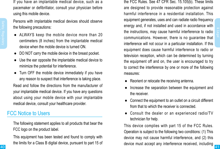 40 41Safety, Regulatory &amp; LegalSafety, Regulatory &amp; LegalIf you have an implantable medical device, such as a pacemaker or defibrillator, consult your physician before using this mobile device.Persons with implantable medical devices should observe the following precautions: ●ALWAYS keep the mobile device more than 20 centimeters (8 inches) from the implantable medical device when the mobile device is turned ON. ●DO NOT carry the mobile device in the breast pocket. ●Use the ear opposite the implantable medical device to minimize the potential for interference. ●Turn OFF the mobile device immediately if you have any reason to suspect that interference is taking place.Read and follow the directions from the manufacturer of your implantable medical device. If you have any questions about using your mobile device with your implantable medical device, consult your healthcare provider.FCC Notice to UsersThe following statement applies to all products that bear the FCC logo on the product label.This equipment has been tested and found to comply with the limits for a Class B digital device, pursuant to part 15 of the FCC Rules. See 47 CFR Sec. 15.105(b). These limits are designed to provide reasonable protection against harmful interference in a residential installation. This equipment generates, uses and can radiate radio frequency energy and, if not installed and used in accordance with the instructions, may cause harmful interference to radio communications. However, there is no guarantee that interference will not occur in a particular installation. If this equipment does cause harmful interference to radio or television reception, which can be determined by turning the equipment off and on, the user is encouraged to try to correct the interference by one or more of the following measures: ●Reorient or relocate the receiving antenna. ●Increase the separation between the equipment and the receiver. ●Connect the equipment to an outlet on a circuit different from that to which the receiver is connected. ●Consult the dealer or an experienced radio/TV technician for help.This device complies with part 15 of the FCC Rules. Operation is subject to the following two conditions: (1) This device may not cause harmful interference, and (2) this device must accept any interference received, including 
