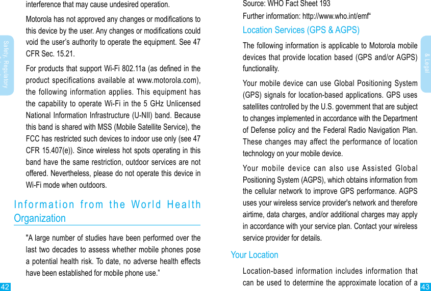 42 43Safety, Regulatory &amp; LegalSafety, Regulatory &amp; Legalinterference that may cause undesired operation.Motorola has not approved any changes or modications to this device by the user. Any changes or modications could void the user’s authority to operate the equipment. See 47 CFR Sec. 15.21.For products that support Wi-Fi 802.11a (as dened in the product specifications available at www.motorola.com), the following information applies. This equipment has the capability to operate Wi-Fi in the 5 GHz Unlicensed National Information Infrastructure (U-NII) band. Because this band is shared with MSS (Mobile Satellite Service), the FCC has restricted such devices to indoor use only (see 47 CFR 15.407(e)). Since wireless hot spots operating in this band have the same restriction, outdoor services are not offered. Nevertheless, please do not operate this device in Wi-Fi mode when outdoors.Information from the World Health  Organization&quot;A large number of studies have been performed over the last two decades to assess whether mobile phones pose a potential health risk. To date, no adverse health effects have been established for mobile phone use.”Source: WHO Fact Sheet 193Further information: http://www.who.int/emf“Location Services (GPS &amp; AGPS)The following information is applicable to Motorola mobile devices that provide location based (GPS and/or AGPS) functionality.Your mobile device can use Global Positioning System (GPS) signals for location-based applications. GPS uses satellites controlled by the U.S. government that are subject to changes implemented in accordance with the Department of Defense policy and the Federal Radio Navigation Plan. These changes may affect the performance of location technology on your mobile device.Your mobile device can also use Assisted Global Positioning System (AGPS), which obtains information from the cellular network to improve GPS performance. AGPS uses your wireless service provider&apos;s network and therefore airtime, data charges, and/or additional charges may apply in accordance with your service plan. Contact your wireless service provider for details.Your LocationLocation-based information includes information that can be used to determine the approximate location of a 