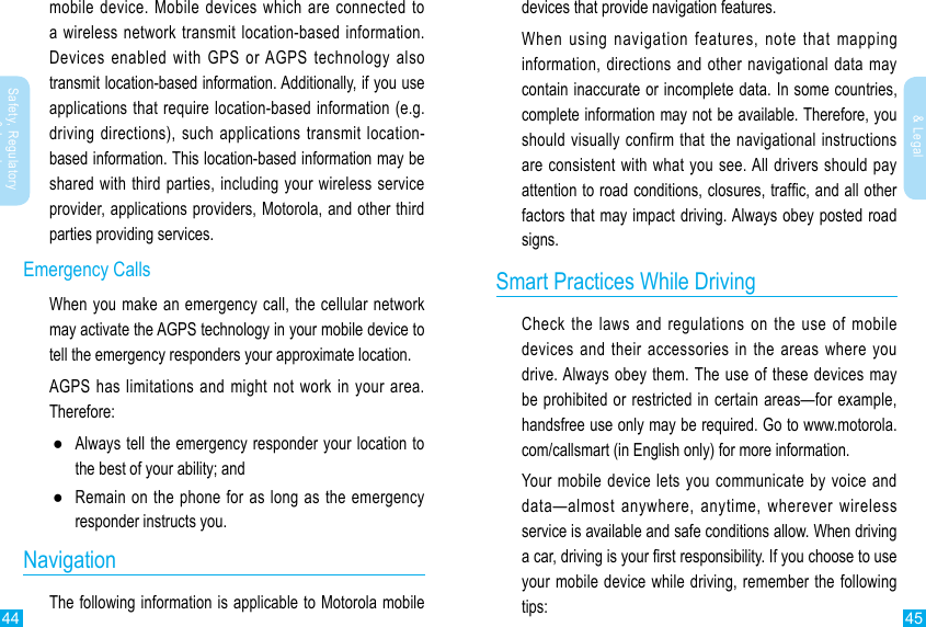 44 45Safety, Regulatory &amp; LegalSafety, Regulatory &amp; Legalmobile device. Mobile devices which are connected to a wireless network transmit location-based information. Devices enabled with GPS or AGPS technology also transmit location-based information. Additionally, if you use applications that require location-based information (e.g. driving directions), such applications transmit location-based information. This location-based information may be shared with third parties, including your wireless service provider, applications providers, Motorola, and other third parties providing services.Emergency CallsWhen you make an emergency call, the cellular network may activate the AGPS technology in your mobile device to tell the emergency responders your approximate location.AGPS has limitations and might not work in your area. Therefore: ●Always tell the emergency responder your location to the best of your ability; and  ●Remain on the phone for as long as the emergency responder instructs you.NavigationThe following information is applicable to Motorola mobile devices that provide navigation features.When using navigation features, note that mapping information, directions and other navigational data may contain inaccurate or incomplete data. In some countries, complete information may not be available. Therefore, you should visually confirm that the navigational instructions are consistent with what you see. All drivers should pay attention to road conditions, closures, trafc, and all other factors that may impact driving. Always obey posted road signs.Smart Practices While DrivingCheck the laws and regulations on the use of mobile devices and their accessories in the areas where you drive. Always obey them. The use of these devices may be prohibited or restricted in certain areas—for example, handsfree use only may be required. Go to www.motorola.com/callsmart (in English only) for more information.Your mobile device lets you communicate by voice and data—almost anywhere, anytime, wherever wireless service is available and safe conditions allow. When driving a car, driving is your rst responsibility. If you choose to use your mobile device while driving, remember the following tips: