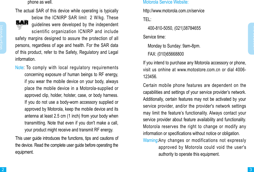 Introduction2Introduction3phone as well.The actual SAR of this device while operating is typically below the ICNIRP SAR limit  2 W/kg. These guidelines were developed by the independent scientific organization ICNIRP and include safety margins designed to assure the protection of all persons, regardless of age and health. For the SAR data of this product, refer to the Safety, Regulatory and Legal information.Note:  To comply with local regulatory requirements concerning exposure of human beings to RF energy, if you wear the mobile device on your body, always place the mobile device in a Motorola-supplied or approved clip, holder, holster, case, or body harness. If you do not use a body-worn accessory supplied or approved by Motorola, keep the mobile device and its antenna at least 2.5 cm (1 inch) from your body when transmitting. Note that even if you don&apos;t make a call, your product might receive and transmit RF energy. This user guide introduces the functions, tips and cautions of the device. Read the complete user guide before operating the equipment.Motorola Service Website:http://www.motorola.com.cn/serviceTEL:  400-810-5050, (021)38784655Service time:  Monday to Sunday: 9am-8pm.  FAX: (010)65668800If you intend to purchase any Motorola accessory or phone, visit us onhine at www.motostore.com.cn or dial 4006-123456.Certain mobile phone features are dependent on the capabilities and settings of your service provider’s network. Additionally, certain features may not be activated by your service provider, and/or the provider&apos;s network settings may limit the feature’s functionality. Always contact your service provider about feature availability and functionality.  Motorola reserves the right to change or modify any information or specications without notice or obligation.Warning: Any changes or modifications not expressly approved by Motorola could void the user&apos;s authority to operate this equipment.