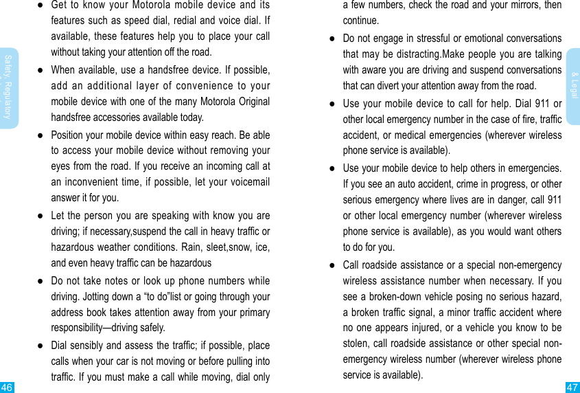 46 47Safety, Regulatory &amp; LegalSafety, Regulatory &amp; Legal ●Get to know your Motorola mobile device and its features such as speed dial, redial and voice dial. If available, these features help you to place your call without taking your attention off the road. ●When available, use a handsfree device. If possible, add an additional layer of convenience to your mobile device with one of the many Motorola Original handsfree accessories available today. ●Position your mobile device within easy reach. Be able to access your mobile device without removing your eyes from the road. If you receive an incoming call at an inconvenient time, if possible, let your voicemail answer it for you. ●Let the person you are speaking with know you are driving; if necessary,suspend the call in heavy trafc or hazardous weather conditions. Rain, sleet,snow, ice, and even heavy trafc can be hazardous ●Do not take notes or look up phone numbers while driving. Jotting down a “to do”list or going through your address book takes attention away from your primary responsibility—driving safely. ●Dial sensibly and assess the trafc; if possible, place calls when your car is not moving or before pulling into trafc. If you must make a call while moving, dial only a few numbers, check the road and your mirrors, then continue. ●Do not engage in stressful or emotional conversations that may be distracting.Make people you are talking with aware you are driving and suspend conversations that can divert your attention away from the road. ●Use your mobile device to call for help. Dial 911 or other local emergency number in the case of re, trafc accident, or medical emergencies (wherever wireless phone service is available). ●Use your mobile device to help others in emergencies. If you see an auto accident, crime in progress, or other serious emergency where lives are in danger, call 911 or other local emergency number (wherever wireless phone service is available), as you would want others to do for you. ●Call roadside assistance or a special non-emergency wireless assistance number when necessary. If you see a broken-down vehicle posing no serious hazard, a broken traffic signal, a minor traffic accident where no one appears injured, or a vehicle you know to be stolen, call roadside assistance or other special non-emergency wireless number (wherever wireless phone service is available).
