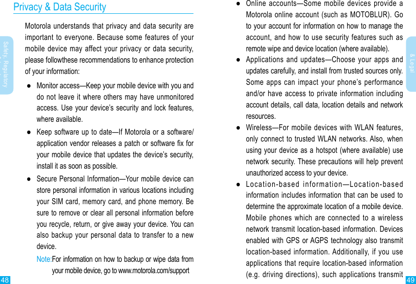 48 49Safety, Regulatory &amp; LegalSafety, Regulatory &amp; LegalPrivacy &amp; Data SecurityMotorola understands that privacy and data security are important to everyone. Because some features of your mobile device may affect your privacy or data security, please followthese recommendations to enhance protection of your information: ●Monitor access—Keep your mobile device with you and do not leave it where others may have unmonitored access. Use your device’s security and lock features, where available. ●Keep software up to date—If Motorola or a software/application vendor releases a patch or software x for your mobile device that updates the device’s security, install it as soon as possible. ●Secure Personal Information—Your mobile device can store personal information in various locations including your SIM card, memory card, and phone memory. Be sure to remove or clear all personal information before you recycle, return, or give away your device. You can also backup your personal data to transfer to a new device. Note: For information on how to backup or wipe data from your mobile device, go to www.motorola.com/support ●Online accounts—Some mobile devices provide a Motorola online account (such as MOTOBLUR). Go to your account for information on how to manage the account, and how to use security features such as remote wipe and device location (where available). ●Applications and updates—Choose your apps and updates carefully, and install from trusted sources only. Some apps can impact your phone’s performance and/or have access to private information including account details, call data, location details and network resources. ●Wireless—For mobile devices with WLAN features, only connect to trusted WLAN networks. Also, when using your device as a hotspot (where available) use network security. These precautions will help prevent unauthorized access to your device. ●Location-based information—Location-based information includes information that can be used to determine the approximate location of a mobile device. Mobile phones which are connected to a wireless network transmit location-based information. Devices enabled with GPS or AGPS technology also transmit location-based information. Additionally, if you use applications that require location-based information (e.g. driving directions), such applications transmit 