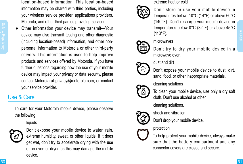 50 51Safety, Regulatory &amp; LegalSafety, Regulatory &amp; Legallocation-based information. This location-based information may be shared with third parties, including your wireless service provider, applications providers, Motorola, and other third parties providing services. ●Other information your device may transmit—Your device may also transmit testing and other diagnostic (including location-based) information, and other non-personal information to Motorola or other third-party servers. This information is used to help improve products and services offered by Motorola. If you have further questions regarding how the use of your mobile device may impact your privacy or data security, please contact Motorola at privacy@motorola.com, or contact your service provider.Use &amp; CareTo care for your Motorola mobile device, please observe the following:liquidsDon’t expose your mobile device to water, rain, extreme humidity, sweat, or other liquids. If it does get wet, don’t try to accelerate drying with the use of an oven or dryer, as this may damage the mobile device.extreme heat or coldDon’t store or use your mobile device in temperatures below -10°C (14°F) or above 60°C (140°F). Don’t recharge your mobile device in temperatures below 0°C (32°F) or above 45°C (113°F).microwavesDon’t try to dry your mobile device in a microwave oven.dust and dirtDon’t expose your mobile device to dust, dirt, sand, food, or other inappropriate materials.cleaning solutionsTo clean your mobile device, use only a dry soft cloth. Don’t use alcohol or othercleaning solutions.shock and vibrationDon’t drop your mobile device.protectionTo help protect your mobile device, always make sure that the battery compartment and any connector covers are closed and secure.