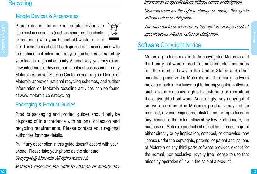 52 53Safety, Regulatory &amp; LegalSafety, Regulatory &amp; LegalRecycling      Mobile Devices &amp; AccessoriesPlease do not dispose of mobile devices or electrical accessories (such as chargers, headsets, or batteries) with your household waste, or in a re. These items should be disposed of in accordance with the national collection and recycling schemes operated by your local or regional authority. Alternatively, you may return unwanted mobile devices and electrical accessories to any Motorola Approved Service Center in your region. Details of Motorola approved national recycling schemes, and further information on Motorola recycling activities can be found at:www.motorola.com/recyclingPackaging &amp; Product GuidesProduct packaging and product guides should only be disposed of in accordance with national collection and recycling requirements. Please contact your regional authorities for more details.※  If any description in this guide  doesn&apos;t accord with your phone. Please take your phone as the standard.Copyright @ Motorola. All rights reserved.Motorola reserves the right to change or modify any   information or specications without notice or obiligation.Motorola reserves the right to change or modify  this  guide without notice or obiligation.The manufacturer reserves to the right to change product specications without  notice or obiligation.Software Copyright NoticeMotorola products may include copyrighted Motorola and third-party software stored in semiconductor memories or other media. Laws in the United States and other countries preserve for Motorola and third-party software providers certain exclusive rights for copyrighted software, such as the exclusive rights to distribute or reproduce the copyrighted software. Accordingly, any copyrighted software contained in Motorola products may not be modied, reverse-engineered, distributed, or reproduced in any manner to the extent allowed by law. Furthermore, the purchase of Motorola products shall not be deemed to grant either directly or by implication, estoppel, or otherwise, any license under the copyrights, patents, or patent applications of Motorola or any third-party software provider, except for the normal, non-exclusive, royalty-free license to use that arises by operation of law in the sale of a product.