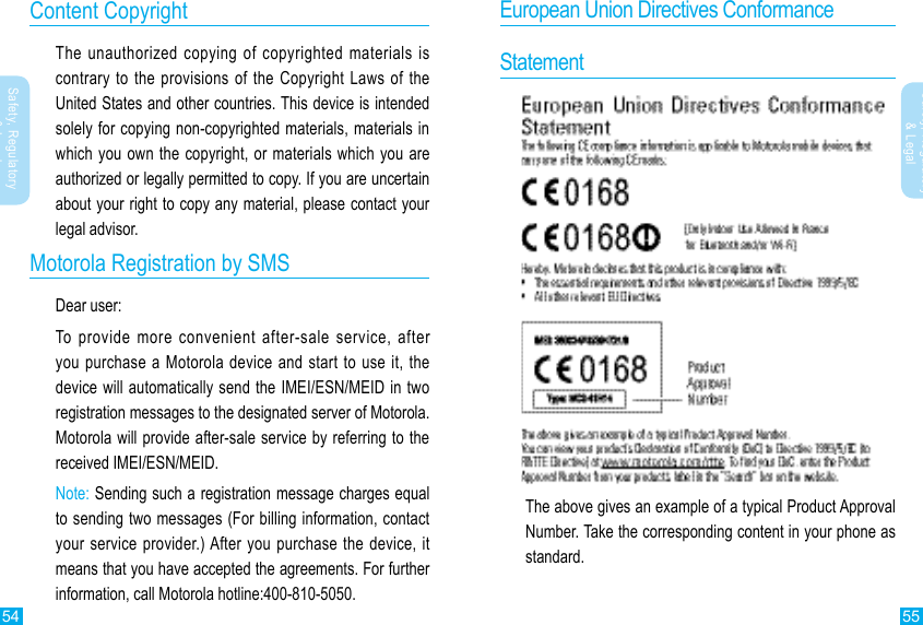 55Safety, Regulatory&amp; Legal54Safety, Regulatory &amp; LegalContent CopyrightThe unauthorized copying of copyrighted materials is contrary to the provisions of the Copyright Laws of the United States and other countries. This device is intended solely for copying non-copyrighted materials, materials in which you own the copyright, or materials which you are authorized or legally permitted to copy. If you are uncertain about your right to copy any material, please contact your legal advisor.Motorola Registration by SMSDear user:To provide more convenient after-sale service, after you purchase a Motorola device and start to use it, the device will automatically send the IMEI/ESN/MEID in two registration messages to the designated server of Motorola. Motorola will provide after-sale service by referring to the received IMEI/ESN/MEID. Note: Sending such a registration message charges equal to sending two messages (For billing information, contact your service provider.) After you purchase the device, it means that you have accepted the agreements. For further information, call Motorola hotline:400-810-5050.European Union Directives ConformanceStatementThe above gives an example of a typical Product Approval Number. Take the corresponding content in your phone as standard.