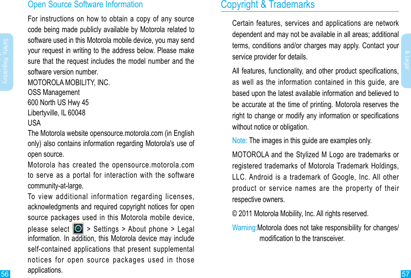 56 57Safety, Regulatory &amp; LegalSafety, Regulatory &amp; LegalCopyright &amp; TrademarksCertain features, services and applications are network dependent and may not be available in all areas; additional terms, conditions and/or charges may apply. Contact your service provider for details.All features, functionality, and other product specications, as well as the information contained in this guide, are based upon the latest available information and believed to be accurate at the time of printing. Motorola reserves the right to change or modify any information or specications without notice or obligation.Note: The images in this guide are examples only.MOTOROLA and the Stylized M Logo are trademarks or registered trademarks of Motorola Trademark Holdings, LLC. Android is a trademark of Google, Inc. All other product or service names are the property of their respective owners.© 2011 Motorola Mobility, Inc. All rights reserved.Warning: Motorola does not take responsibility for changes/modication to the transceiver.Open Source Software InformationFor instructions on how to obtain a copy of any source code being made publicly available by Motorola related to software used in this Motorola mobile device, you may send your request in writing to the address below. Please make sure that the request includes the model number and the software version number.MOTOROLA MOBILITY, INC.OSS Management600 North US Hwy 45Libertyville, IL 60048USAThe Motorola website opensource.motorola.com (in English only) also contains information regarding Motorola&apos;s use of open source.Motorola has created the opensource.motorola.com   to serve as a portal for interaction with the software community-at-large.To view additional information regarding licenses, acknowledgments and required copyright notices for open source packages used in this Motorola mobile device, please select   &gt; Settings &gt; About phone &gt; Legal information. In addition, this Motorola device may include self-contained applications that present supplemental notices for open source packages used in those applications.