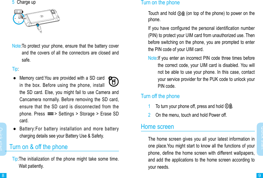 89Quick startQuick startTurn on the phone Touch and hold   (on top of the phone) to power on the phone.If you have congured the personal identication number (PIN) to protect your UIM card from unauthorized use. Then before switching on the phone, you are prompted to enter the PIN code of your UIM card.Note: If you enter an incorrect PIN code three times before the correct code, your UIM card is disabled. You will not be able to use your phone. In this case, contact your service provider for the PUK code to unlock your PIN code.Turn off the phone1  To turn your phone off, press and hold  .2  On the menu, touch and hold Power off.Home screenThe home screen gives you all your latest information in one place.You might start to know all the functions of your phone, dene the home screen with different wallpapers, and add the applications to the home screen according to your needs. 5  Charge upNote: To protect your phone, ensure that the battery cover and the covers of all the connectors are closed and safe.Tip:  ●Memory card:You are provided with a SD card in the  box.  Before  using the  phone,  install the SD card. Else, you might fail to use Camera and Cancamera normally. Before removing  the SD card, ensure that  the  SD  card  is disconnected  from  the phone. Press  &gt; Settings &gt;  Storage &gt; Erase SD card. ●Battery:For  battery  installation  and  more  battery charging details see your Battery Use &amp; Safety.   Turn on &amp; off the phoneTip: The initialization of the phone might take some time. Wait patiently.