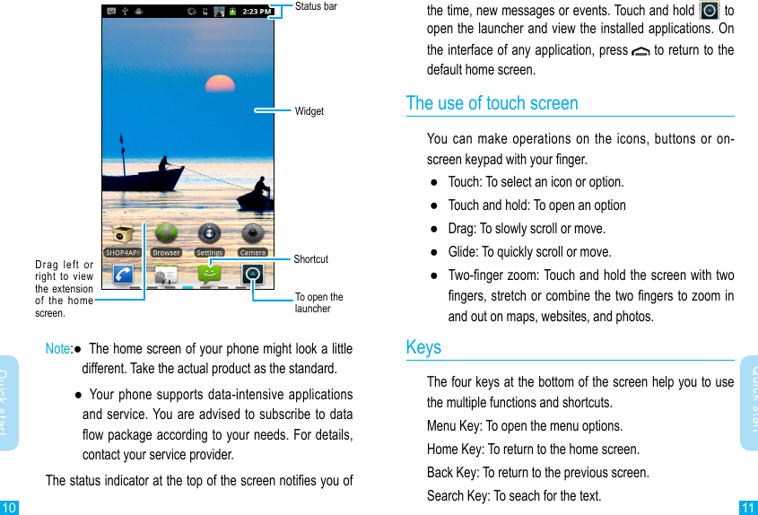 10 11Quick startQuick startthe time, new messages or events. Touch and hold   to open the launcher and view the installed applications. On the interface of any application, press  to return to the default home screen.The use of touch screenYou  can  make operations on the icons, buttons or on-screen keypad with your nger. ●Touch: To select an icon or option. ●Touch and hold: To open an option ●Drag: To slowly scroll or move. ●Glide: To quickly scroll or move. ●Two-nger zoom: Touch and hold the screen with two ngers, stretch or combine the two ngers to zoom in and out on maps, websites, and photos.KeysThe four keys at the bottom of the screen help you to use the multiple functions and shortcuts.Menu Key: To open the menu options.Home Key: To return to the home screen.Back Key: To return to the previous screen.Search Key: To seach for the text.Status barWidgetDrag  left  or right  to view the  extension  of  the  home screen.To open the launcherShortcutNote: ●   The home screen of your phone might look a little different. Take the actual product as the standard.  ●    Your  phone supports data-intensive  applications and service. You are advised to subscribe to data ow package according to your needs. For details, contact your service provider.The status indicator at the top of the screen noties you of 