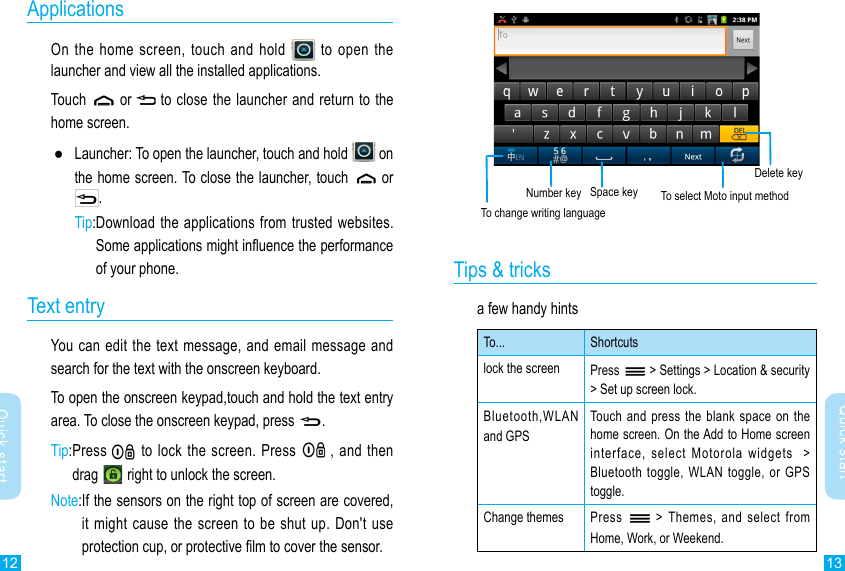 12 13Quick startQuick startNumber keyTo change writing languageSpace key  To select Moto input methodDelete keyTips &amp; tricksa few handy hintsTo... Shortcutslock the screen Press   &gt; Settings &gt; Location &amp; security &gt; Set up screen lock.Bluetooth,WLAN and GPSTouch and  press the  blank space  on the home screen. On the Add to Home screen interface,  select  Motorola  widgets    &gt; Bluetooth toggle,  WLAN  toggle, or  GPS toggle.Change themes  Press    &gt;  Themes,  and  select  from Home, Work, or Weekend.ApplicationsOn the home screen, touch and hold   to open the launcher and view all the installed applications. Touch   or  to close the launcher and return to the home screen. ●Launcher: To open the launcher, touch and hold   on the home screen. To close the launcher, touch   or .Tip: Download the applications from trusted websites.Some applications might inuence the performance of your phone. Text entryYou can edit  the text message, and email message and search for the text with the onscreen keyboard.To open the onscreen keypad,touch and hold the text entry area. To close the onscreen keypad, press .Tip: Press   to lock the  screen. Press   , and then drag   right to unlock the screen.Note: If the sensors on the right top of screen are covered, it might  cause the screen to be shut up.  Don&apos;t use protection cup, or protective lm to cover the sensor. 