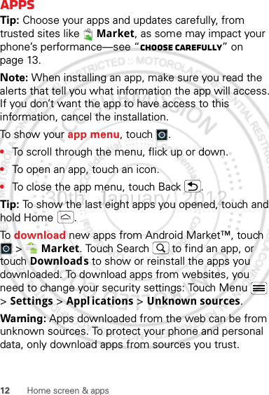 12 Home screen &amp; appsAppsTip: Choose your apps and updates carefully, from trusted sites like  Market, as some may impact your phone’s performance—see “Choose carefully” on page 13.Note: When installing an app, make sure you read the alerts that tell you what information the app will access. If you don’t want the app to have access to this information, cancel the installation.To show your app menu, touch .•To scroll through the menu, flick up or down.•To open an app, touch an icon.•To close the app menu, touch Back .Tip: To show the last eight apps you opened, touch and hold Home .To download new apps from Android Market™, touch  &gt;  Market. Touch Search  to find an app, or touch Downloads to show or reinstall the apps you downloaded. To download apps from websites, you need to change your security settings: Touch Menu  &gt; Settings &gt; Appl ications &gt; Unknown sources.Warning: Apps downloaded from the web can be from unknown sources. To protect your phone and personal data, only download apps from sources you trust.30th. January, 2012