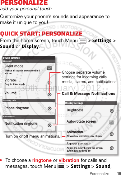 15PersonalizePersonalizeadd your personal touchCustomize your phone’s sounds and appearance to make it unique to you!Quick start: PersonalizeFrom the home screen, touch Menu  &gt; Settings &gt; Sound or Display.•To choose a ringtone or vibration for calls and messages, touch Menu  &gt; Settings &gt; Sound, Display settingsBrightnessScreen timeoutAll window animations are shownAnimationAuto-rotate screenAdjust the delay before the screen automatically turns offSound settingsGeneralIncoming callsOnly in Silent modeVibrateVolumeSilent modeSilence all sounds except media &amp; alarmsPhone ringtoneNotificationsNotification ringtoneScreen timeoutChoose separate volume settings for incoming calls, media, alarms, and notifications.Call &amp; Message NotificationsTurn on or off menu animations.30th. January, 2012