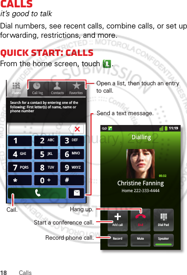 18 CallsCallsit’s good to talkDial numbers, see recent calls, combine calls, or set up forwarding, restrictions, and more.Quick start: CallsFrom the home screen, touch .Search for a contact by entering one of the following: First letter(s) of name, name or phone numberContacts FavoritesPhone Call log11:19Dial PadAdd callSpeakerMuteRecordEndChristine FanningHome 222-333-4444Dialling05:32ABC DEFMNOWXYZJKLTUVGHIPQRS+Open a list, then touch an entry to call.Send a text message.Record phone call.Hang up.Start a conference call.Call.30th. January, 2012