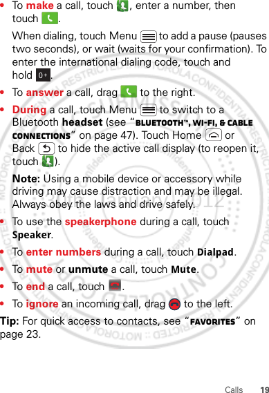 19Calls•To make a call, touch , enter a number, then touch .When dialing, touch Menu  to add a pause (pauses two seconds), or wait (waits for your confirmation). To enter the international dialing code, touch and hold .•To answer a call, drag   to the right.•During a call, touch Menu  to switch to a Bluetooth headset (see “Bluetooth™, Wi-Fi, &amp; cable connections” on page 47). Touch Home  or Back  to hide the active call display (to reopen it, touch ).Note: Using a mobile device or accessory while driving may cause distraction and may be illegal. Always obey the laws and drive safely.•To use the speakerphone during a call, touch Speaker.•To enter numbers during a call, touch Dialpad.•To mute or unmute a call, touch Mute.•To end a call, touch  .•To ignore an incoming call, drag   to the left.Tip: For quick access to contacts, see “Favorites” on page 23.0+End call30th. January, 2012