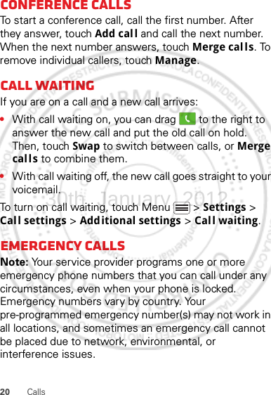 20 CallsConference callsTo start a conference call, call the first number. After they answer, touch Add call and call the next number. When the next number answers, touch Merge calls. To remove individual callers, touch Manage.Call waitingIf you are on a call and a new call arrives:•With call waiting on, you can drag   to the right to answer the new call and put the old call on hold. Then, touch Swap to switch between calls, or Merge calls to combine them.•With call waiting off, the new call goes straight to your voicemail.To turn on call waiting, touch Menu &gt; Settings &gt; Call settings &gt; Additional settings &gt; Call waiting.Emergency callsNote: Your service provider programs one or more emergency phone numbers that you can call under any circumstances, even when your phone is locked. Emergency numbers vary by country. Your pre-programmed emergency number(s) may not work in all locations, and sometimes an emergency call cannot be placed due to network, environmental, or interference issues.30th. January, 2012