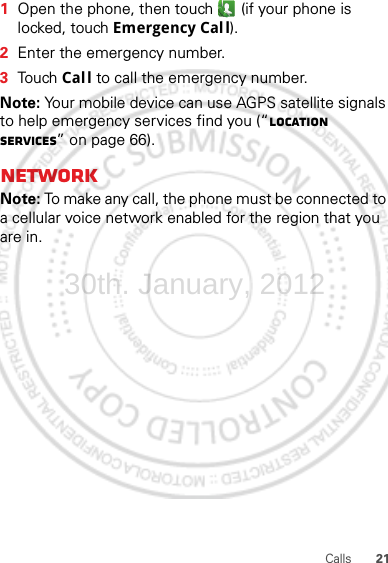 21Calls  1Open the phone, then touch  (if your phone is locked, touch Emergency Call).2Enter the emergency number.3Touch Call to call the emergency number.Note: Your mobile device can use AGPS satellite signals to help emergency services find you (“Location Services” on page 66).NetworkNote: To make any call, the phone must be connected to a cellular voice network enabled for the region that you are in.30th. January, 2012