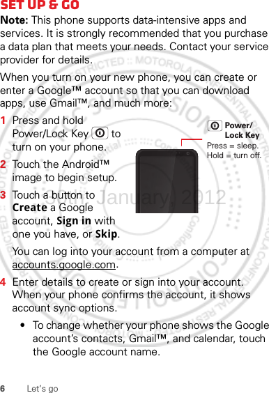 6Let’s goSet up &amp; goNote: This phone supports data-intensive apps and services. It is strongly recommended that you purchase a data plan that meets your needs. Contact your service provider for details.When you turn on your new phone, you can create or enter a Google™ account so that you can download apps, use Gmail™, and much more:  1Press and hold Power/Lock Key  to turn on your phone.2Touch the Android™ image to begin setup.3Touch a button to Create a Google account, Sign in with one you have, or Skip.You can log into your account from a computer at accounts.google.com.4Enter details to create or sign into your account. When your phone confirms the account, it shows account sync options.•To change whether your phone shows the Google account’s contacts, Gmail™, and calendar, touch the Google account name.Press = sleep.Hold = turn off.Power/Lock Key30th. January, 2012