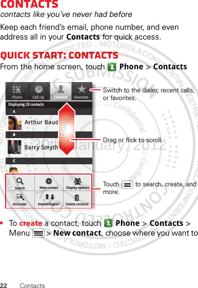 22 ContactsContactscontacts like you’ve never had beforeKeep each friend’s email, phone number, and even address all in your Contacts for quick access.Quick start: ContactsFrom the home screen, touch Phone &gt; Contacts•To  create a contact, touch Phone &gt; Contacts &gt; Menu  &gt; New contact, choose where you want to PhoneDisplaying 20 contactsContactsFavoritesCall logABCArthur BaudoBarry SmythCheyenne MedinaChristine FanningSearch New contactAccounts Import/ExportDisplay optionsDelete contactsDrag or flick to scroll.Switch to the dialer, recent calls, or favorites.Touch         to search, create, and more.30th. January, 2012