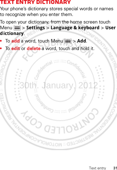 31Text entryText entry dictionaryYour phone’s dictionary stores special words or names to recognize when you enter them.To open your dictionary, from the home screen touch Menu  &gt; Settings &gt; Language &amp; keyboard &gt; User dictionary.•To  add a word, touch Menu  &gt; Add.•To  edit or delete a word, touch and hold it.30th. January, 2012