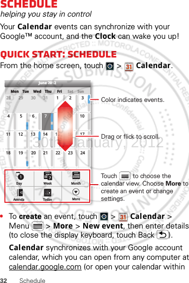 32 ScheduleSchedulehelping you stay in controlYo ur   Calendar events can synchronize with your Google™ account, and the Clock can wake you up!Quick start: ScheduleFrom the home screen, touch   &gt;  Calendar.•To  create an event, touch   &gt;  Calendar &gt; Menu  &gt; More &gt; New event, then enter details (to close the display keyboard, touch Back ).Calendar synchronizes with your Google account calendar, which you can open from any computer at calendar.google.com (or open your calendar within SunMon Tue Wed Thu SatFri28 29 30 31 123456 891011 12 13 15 16 1718 19 20 22 23 2425 26 27 29 30 31123 56771421284June 2012Day WeekAgenda Today MoreMonthDrag or flick to scroll.Color indicates events.Touch         to choose the calendar view. Choose More to create an event or change settings.30th. January, 2012