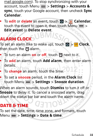 33Schedulemail.google.com). To stop synchronizing with your account, touch Menu  &gt; Settings &gt; Accounts &amp; sync, touch your Google account, then uncheck Sync Calendar.•To  edit or delete an event, touch   &gt;  Calendar, touch the event to open it, then touch Menu  &gt; Edit event or Delete event.Alarm clockTo set an alarm (like to wake up), touch   &gt;  Clock, then touch the   alarm.•To turn an alarm on or off, touch   next to it.•To  add an alarm, touch Add alarm, then enter alarm details.•To  change an alarm, touch the time.•To set a snooze period, in the Alarm Clock list touch Menu  &gt; Settings &gt; Snooze duration.When an alarm sounds, touch Dismiss to turn it off or Snooze to delay it. To cancel a snoozed alarm, drag down the status bar bar and touch the alarm name.Date &amp; timeTo set the date, time, time zone, and formats, touch Menu  &gt; Settings &gt; Date &amp; time.30th. January, 2012