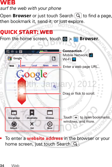 34 WebWebsurf the web with your phoneOpen Browser or just touch Search  to find a page, then bookmark it, send it, or just explore. Quick start: WebFrom the home screen, touch   &gt;  Browser.•To ent e r a website address in the browser or your home screen, just touch Search .New windowRefreshBookmarksExitWindowsMoreWeb Images Local News moreGoogleDrag or flick to scroll.Enter a web page URL.Touch        to open bookmarks, windows, and more.ConnectionMobile Network: Wi-Fi: 30th. January, 2012