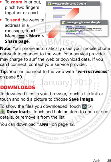 35Web•To  zoom in or out, pinch two fingers together or apart.•To send the website address in a message, touch Menu  &gt; More &gt; Share page.Note: Your phone automatically uses your mobile phone network to connect to the web. Your service provider may charge to surf the web or download data. If you can’t connect, contact your service provider.Tip: You can connect to the web with “Wi-Fi networks” on page 50.DownloadsTo download files in your browser, touch a file link or touch and hold a picture to choose Save image.To show the files you downloaded, touch   &gt; Downloads. Touch and hold an item to open it, see details, or remove it from the list.You can download “Apps” on page 12.www.google.com: Googlewww.google.com: GoogleAndroid | Official WebsiteOfficial site for the development of the open source project. Provides a directory of applications and links to download ..www.android.com/ - OptionsMore from www.android.com »30th. January, 2012