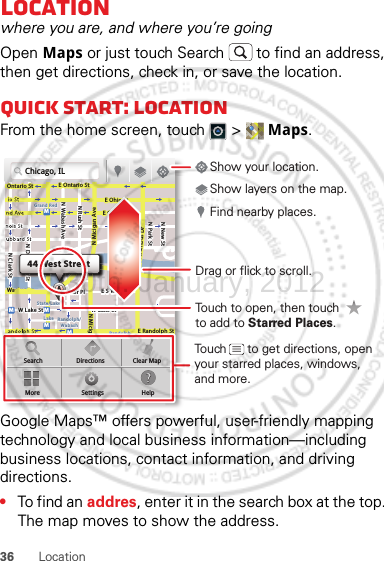 36 LocationLocationwhere you are, and where you’re goingOpen Maps or just touch Search  to find an address, then get directions, check in, or save the location.Quick start: LocationFrom the home screen, touch  &gt;  Maps.Google Maps™ offers powerful, user-friendly mapping technology and local business information—including business locations, contact information, and driving directions.•To find an addres, enter it in the search box at the top. The map moves to show the address.Chicago, ILN Clark StWacker DrME Ontario StE Ohio StN Rush StN Park StN New StN Wabash AveN Dearborn StE Grand AveE Randolph StN Micigan AveN Micigan AverD submuloC NW Lake St W Lake StE Wacker PlState/LakeGrand RedLakeRandolphSt MetraRandolph/WabashWashington-BlueE S WaterStMMMMOntario StDDDeeeeeaaarrbbboorrnn SSSt44 West StreetASearchMoreDirectionsSettingsClear MapHelpTouch to open, then touch to add to Starred Places.Drag or flick to scroll.Find nearby places.Show your location.Show layers on the map.Touch      to get directions, open your starred places, windows, and more.30th. January, 2012