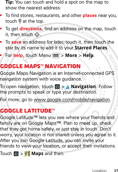 37LocationTip: You can touch and hold a spot on the map to show the nearest address.•To find stores, restaurants, and other places near you, touch   at the top.•To get  directions, find an address on the map, touch it, then touch  .•To  save an address for later, touch it, then touch the star by its name to add it to your Starred Places.•For help, touch Menu  &gt; More &gt; Help.Google Maps™ NavigationGoogle Maps Navigation is an Internet-connected GPS navigation system with voice guidance.To open navigation, touch  &gt;  Navigation. Follow the prompts to speak or type your destination.For more, go to www.google.com/mobile/navigation.Google Latitude™Google Latitude™ lets you see where your friends and family are on Google Maps™. Plan to meet up, check that they got home safely, or just stay in touch. Don’t worry, your location is not shared unless you agree to it. After you join Google Latitude, you can invite your friends to view your location, or accept their invitations.Touch &gt; Maps and then:30th. January, 2012