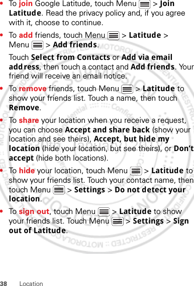 38 Location•To  join Google Latitude, touch Menu  &gt; Join Latitude. Read the privacy policy and, if you agree with it, choose to continue.•To  add friends, touch Menu  &gt; Latitude &gt; Menu  &gt; Add friends.Touch Select from Contacts or Add via email address, then touch a contact and Add friends. Your friend will receive an email notice.•To  remove friends, touch Menu  &gt; Latitude to show your friends list. Touch a name, then touch Remove.•To  share your location when you receive a request, you can choose Accept and share back (show your location and see theirs), Accept, but hide my location (hide your location, but see theirs), or Don’t accept (hide both locations).•To  hide your location, touch Menu  &gt; Latitude to show your friends list. Touch your contact name, then touch Menu  &gt; Settings &gt; Do not detect your location.•To  sign out, touch Menu  &gt; Latitude to show your friends list. Touch Menu  &gt; Settings &gt; Sign out of Latitude.30th. January, 2012