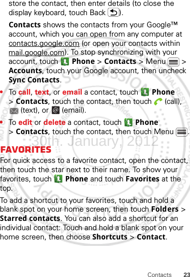 23Contactsstore the contact, then enter details (to close the display keyboard, touch Back ).Contacts shows the contacts from your Google™ account, which you can open from any computer at contacts.google.com (or open your contacts within mail.google.com). To stop synchronizing with your account, touch  Phone &gt; Contacts &gt; Menu  &gt; Accounts, touch your Google account, then uncheck Sync Contacts.•To  call, text, or email a contact, touch  Phone &gt;Contacts, touch the contact, then touch  (call), (text), or  (email).•To  edit or delete a contact, touch  Phone &gt;Contacts, touch the contact, then touch Menu .FavoritesFor quick access to a favorite contact, open the contact, then touch the star next to their name. To show your favorites, touch  Phone and touch Favorites at the top.To add a shortcut to your favorites, touch and hold a blank spot on your home screen, then touch Folders &gt; Starred contacts. You can also add a shortcut for an individual contact: Touch and hold a blank spot on your home screen, then choose Shortcuts &gt; Contact.30th. January, 2012